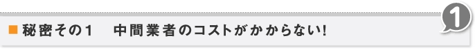 秘密その1　中間業者のコストがかからない！ 1